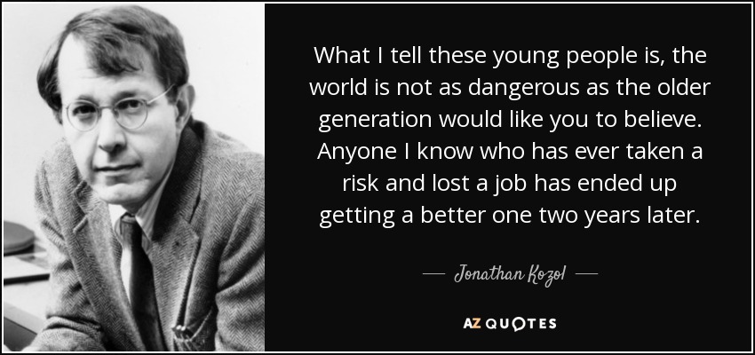 What I tell these young people is, the world is not as dangerous as the older generation would like you to believe. Anyone I know who has ever taken a risk and lost a job has ended up getting a better one two years later. - Jonathan Kozol