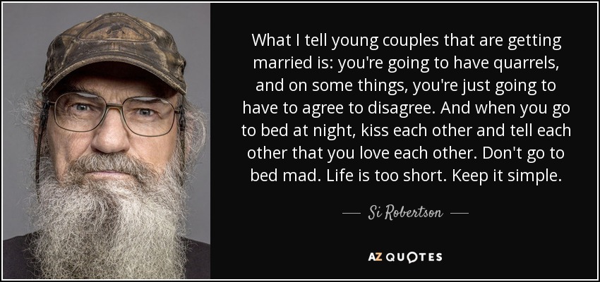 What I tell young couples that are getting married is: you're going to have quarrels, and on some things, you're just going to have to agree to disagree. And when you go to bed at night, kiss each other and tell each other that you love each other. Don't go to bed mad. Life is too short. Keep it simple. - Si Robertson