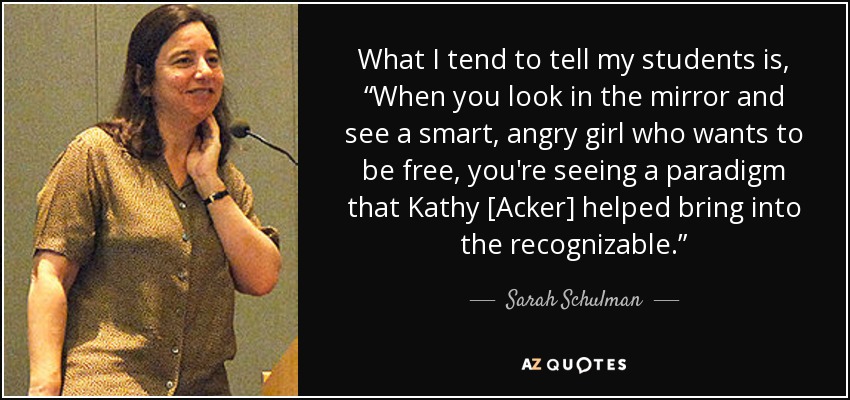 What I tend to tell my students is, “When you look in the mirror and see a smart, angry girl who wants to be free, you're seeing a paradigm that Kathy [Acker] helped bring into the recognizable.” - Sarah Schulman