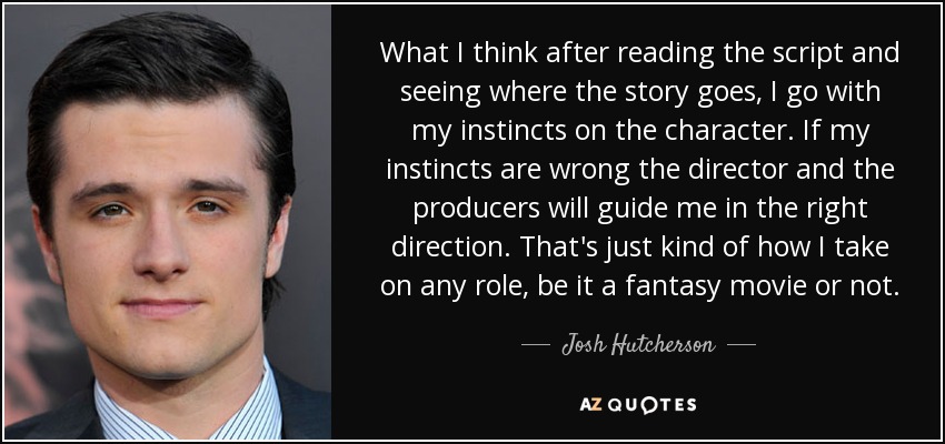 What I think after reading the script and seeing where the story goes, I go with my instincts on the character. If my instincts are wrong the director and the producers will guide me in the right direction. That's just kind of how I take on any role, be it a fantasy movie or not. - Josh Hutcherson