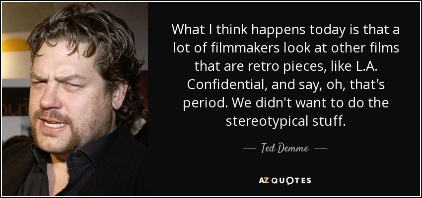 What I think happens today is that a lot of filmmakers look at other films that are retro pieces, like L.A. Confidential, and say, oh, that's period. We didn't want to do the stereotypical stuff. - Ted Demme