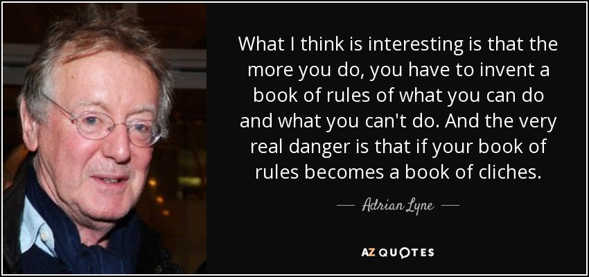 What I think is interesting is that the more you do, you have to invent a book of rules of what you can do and what you can't do. And the very real danger is that if your book of rules becomes a book of cliches. - Adrian Lyne