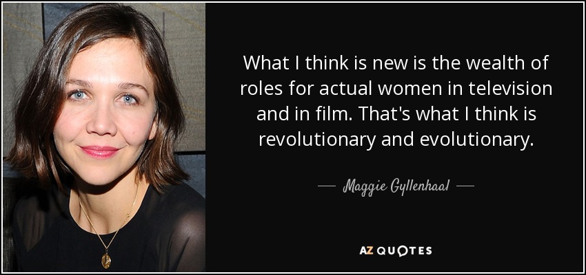 What I think is new is the wealth of roles for actual women in television and in film. That's what I think is revolutionary and evolutionary. - Maggie Gyllenhaal
