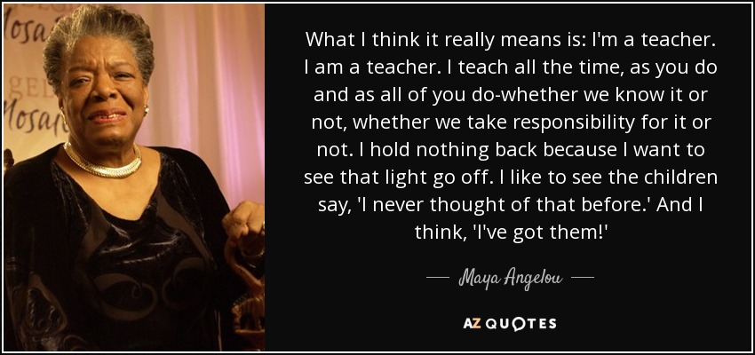 What I think it really means is: I'm a teacher. I am a teacher. I teach all the time, as you do and as all of you do-whether we know it or not, whether we take responsibility for it or not. I hold nothing back because I want to see that light go off. I like to see the children say, 'I never thought of that before.' And I think, 'I've got them!' - Maya Angelou