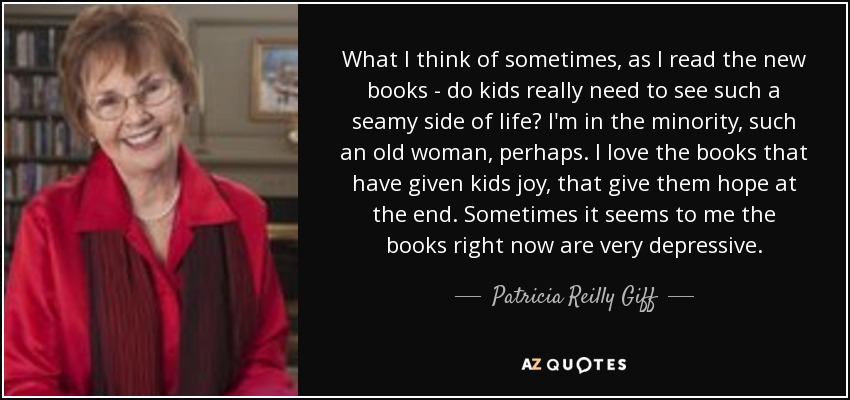 What I think of sometimes, as I read the new books - do kids really need to see such a seamy side of life? I'm in the minority, such an old woman, perhaps. I love the books that have given kids joy, that give them hope at the end. Sometimes it seems to me the books right now are very depressive. - Patricia Reilly Giff