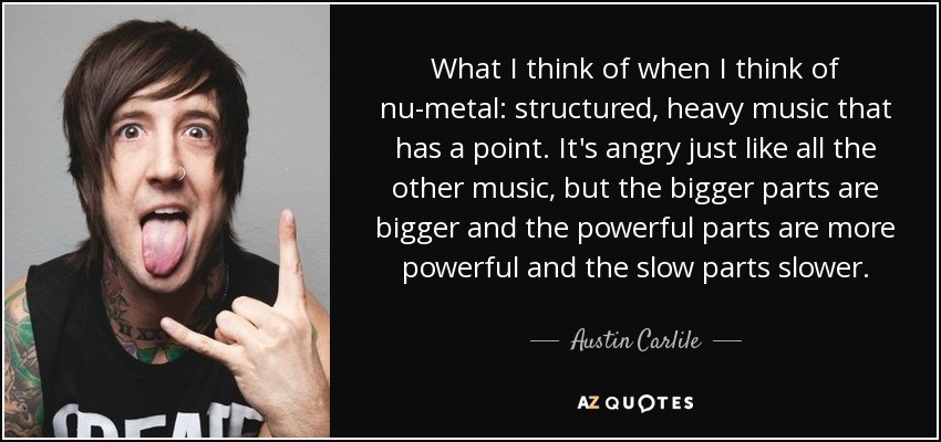What I think of when I think of nu-metal: structured, heavy music that has a point. It's angry just like all the other music, but the bigger parts are bigger and the powerful parts are more powerful and the slow parts slower. - Austin Carlile