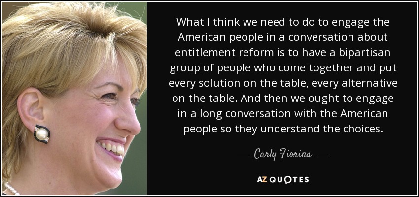 What I think we need to do to engage the American people in a conversation about entitlement reform is to have a bipartisan group of people who come together and put every solution on the table, every alternative on the table. And then we ought to engage in a long conversation with the American people so they understand the choices. - Carly Fiorina