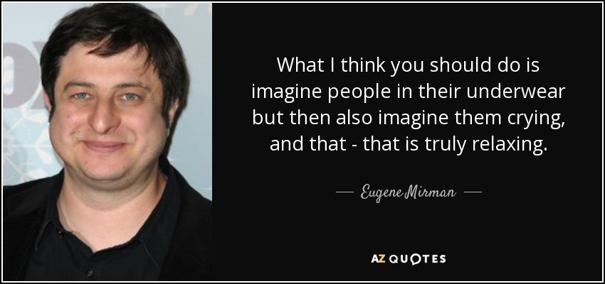 What I think you should do is imagine people in their underwear but then also imagine them crying, and that - that is truly relaxing. - Eugene Mirman
