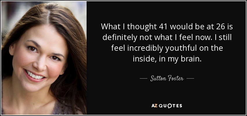 What I thought 41 would be at 26 is definitely not what I feel now. I still feel incredibly youthful on the inside, in my brain. - Sutton Foster