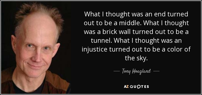 What I thought was an end turned out to be a middle. What I thought was a brick wall turned out to be a tunnel. What I thought was an injustice turned out to be a color of the sky. - Tony Hoagland