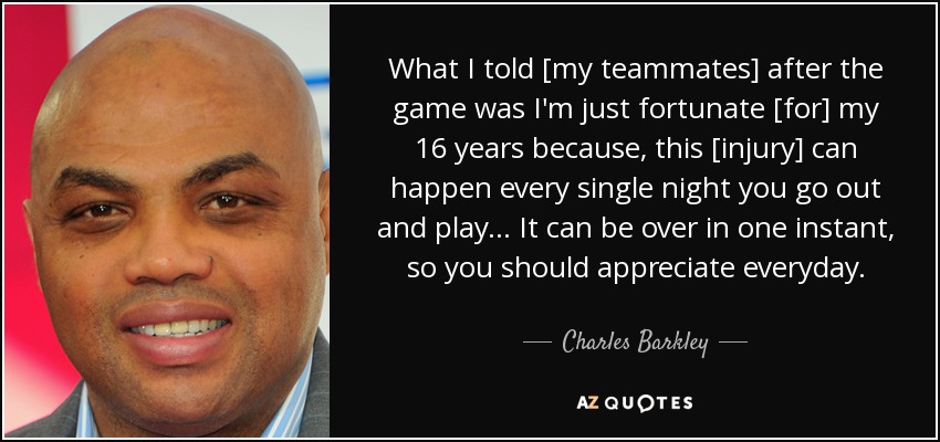 What I told [my teammates] after the game was I'm just fortunate [for] my 16 years because, this [injury] can happen every single night you go out and play... It can be over in one instant, so you should appreciate everyday. - Charles Barkley
