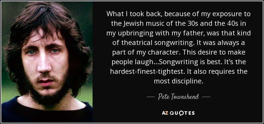 What I took back, because of my exposure to the Jewish music of the 30s and the 40s in my upbringing with my father, was that kind of theatrical songwriting. It was always a part of my character. This desire to make people laugh...Songwriting is best. It's the hardest-finest-tightest. It also requires the most discipline. - Pete Townshend