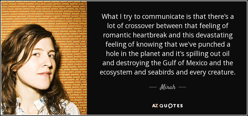 What I try to communicate is that there's a lot of crossover between that feeling of romantic heartbreak and this devastating feeling of knowing that we've punched a hole in the planet and it's spilling out oil and destroying the Gulf of Mexico and the ecosystem and seabirds and every creature. - Mirah