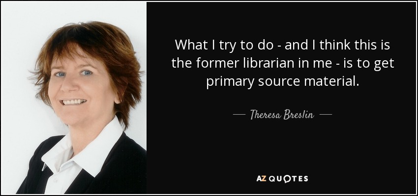 What I try to do - and I think this is the former librarian in me - is to get primary source material. - Theresa Breslin