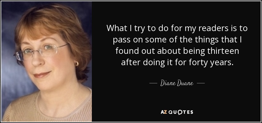 What I try to do for my readers is to pass on some of the things that I found out about being thirteen after doing it for forty years. - Diane Duane