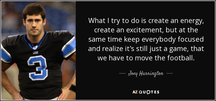 What I try to do is create an energy, create an excitement, but at the same time keep everybody focused and realize it's still just a game, that we have to move the football. - Joey Harrington