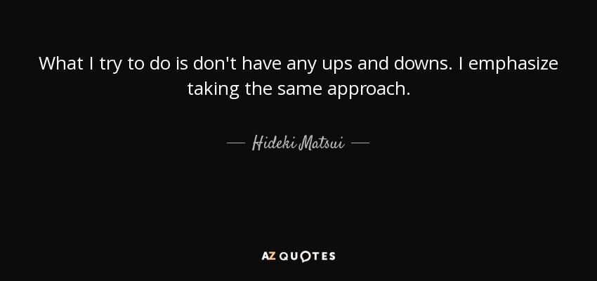 What I try to do is don't have any ups and downs. I emphasize taking the same approach. - Hideki Matsui