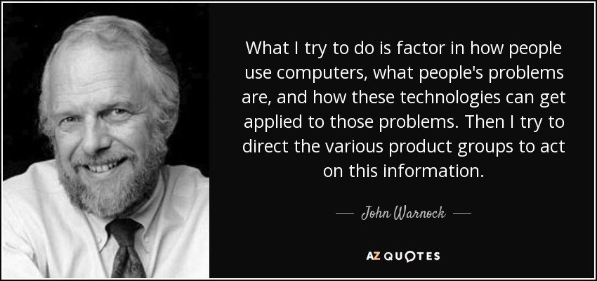 What I try to do is factor in how people use computers, what people's problems are, and how these technologies can get applied to those problems. Then I try to direct the various product groups to act on this information. - John Warnock