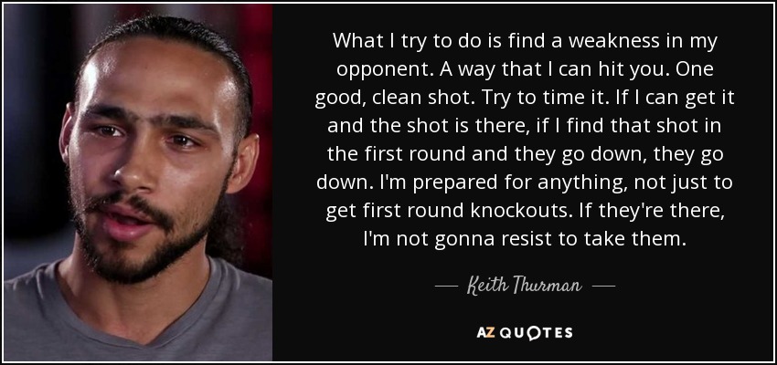 What I try to do is find a weakness in my opponent. A way that I can hit you. One good, clean shot. Try to time it. If I can get it and the shot is there, if I find that shot in the first round and they go down, they go down. I'm prepared for anything, not just to get first round knockouts. If they're there, I'm not gonna resist to take them. - Keith Thurman