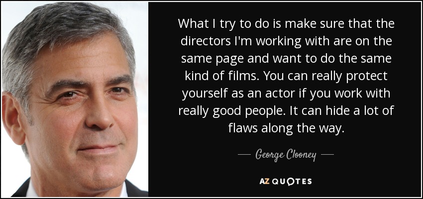 What I try to do is make sure that the directors I'm working with are on the same page and want to do the same kind of films. You can really protect yourself as an actor if you work with really good people. It can hide a lot of flaws along the way. - George Clooney