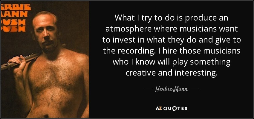 What I try to do is produce an atmosphere where musicians want to invest in what they do and give to the recording. I hire those musicians who I know will play something creative and interesting. - Herbie Mann