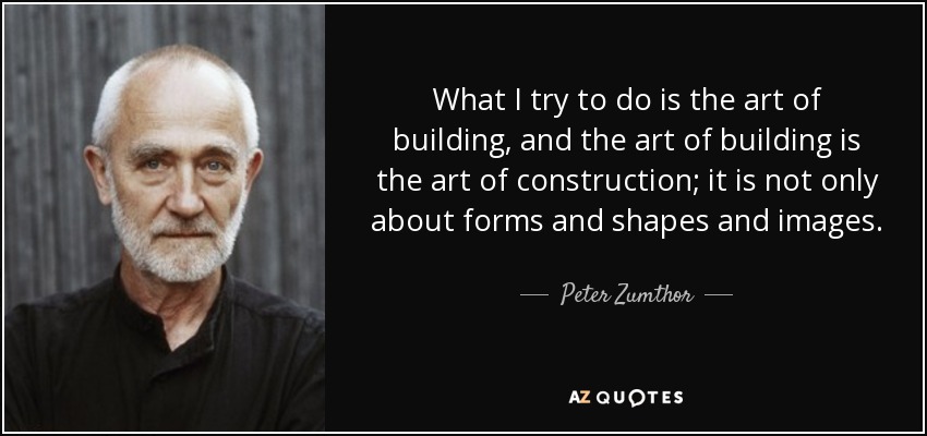 What I try to do is the art of building, and the art of building is the art of construction; it is not only about forms and shapes and images. - Peter Zumthor