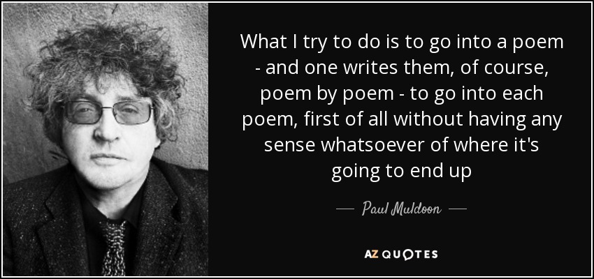 What I try to do is to go into a poem - and one writes them, of course, poem by poem - to go into each poem, first of all without having any sense whatsoever of where it's going to end up - Paul Muldoon