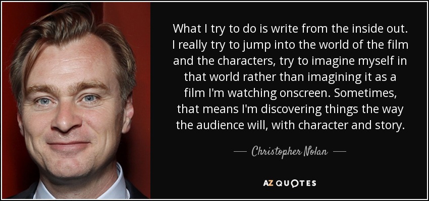What I try to do is write from the inside out. I really try to jump into the world of the film and the characters, try to imagine myself in that world rather than imagining it as a film I'm watching onscreen. Sometimes, that means I'm discovering things the way the audience will, with character and story. - Christopher Nolan