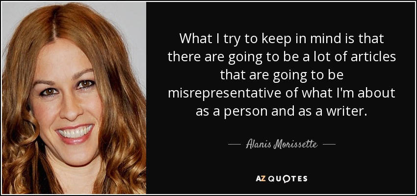 What I try to keep in mind is that there are going to be a lot of articles that are going to be misrepresentative of what I'm about as a person and as a writer. - Alanis Morissette