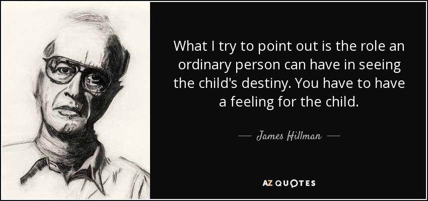 What I try to point out is the role an ordinary person can have in seeing the child's destiny. You have to have a feeling for the child. - James Hillman