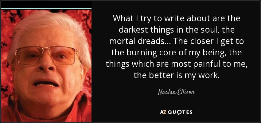 What I try to write about are the darkest things in the soul, the mortal dreads... The closer I get to the burning core of my being, the things which are most painful to me, the better is my work. - Harlan Ellison