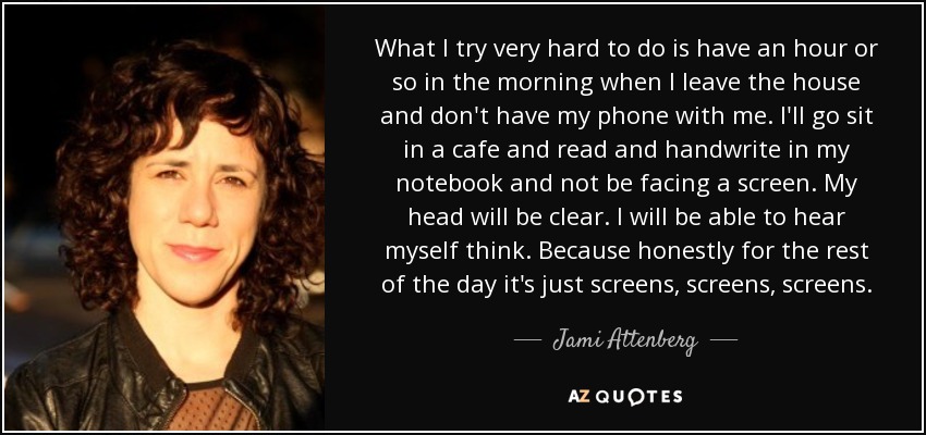 What I try very hard to do is have an hour or so in the morning when I leave the house and don't have my phone with me. I'll go sit in a cafe and read and handwrite in my notebook and not be facing a screen. My head will be clear. I will be able to hear myself think. Because honestly for the rest of the day it's just screens, screens, screens. - Jami Attenberg