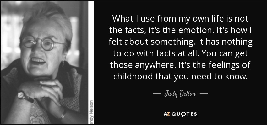 What I use from my own life is not the facts, it's the emotion. It's how I felt about something. It has nothing to do with facts at all. You can get those anywhere. It's the feelings of childhood that you need to know. - Judy Delton