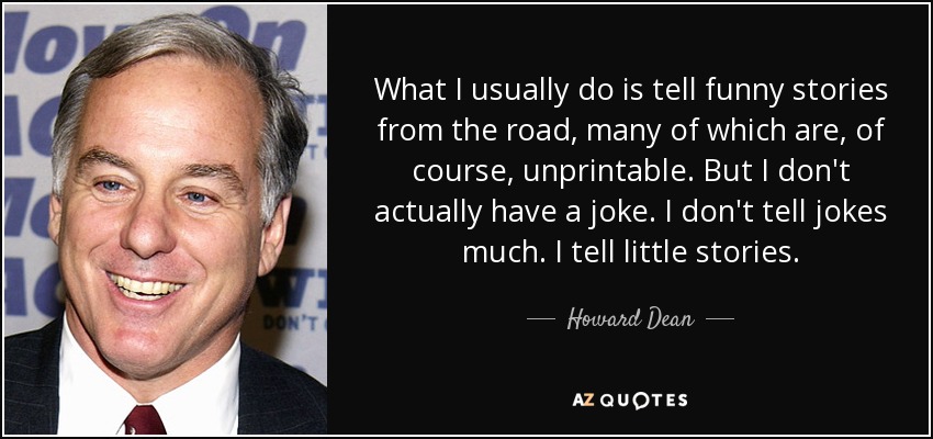What I usually do is tell funny stories from the road, many of which are, of course, unprintable. But I don't actually have a joke. I don't tell jokes much. I tell little stories. - Howard Dean