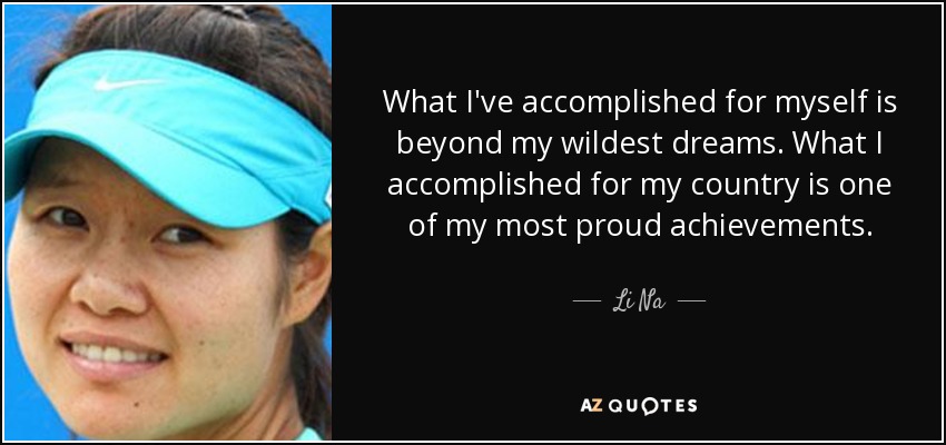 What I've accomplished for myself is beyond my wildest dreams. What I accomplished for my country is one of my most proud achievements. - Li Na