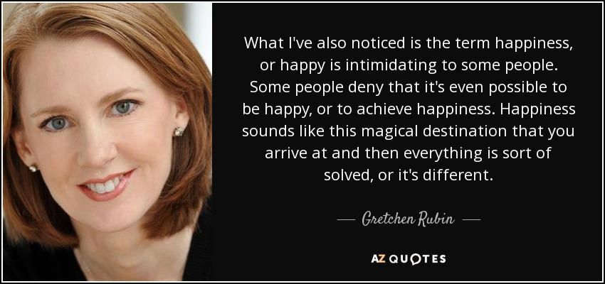 What I've also noticed is the term happiness, or happy is intimidating to some people. Some people deny that it's even possible to be happy, or to achieve happiness. Happiness sounds like this magical destination that you arrive at and then everything is sort of solved, or it's different. - Gretchen Rubin