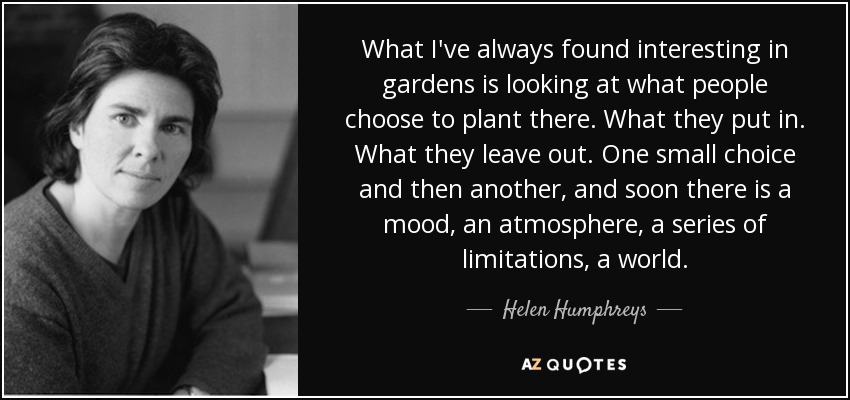 What I've always found interesting in gardens is looking at what people choose to plant there. What they put in. What they leave out. One small choice and then another, and soon there is a mood, an atmosphere, a series of limitations, a world. - Helen Humphreys