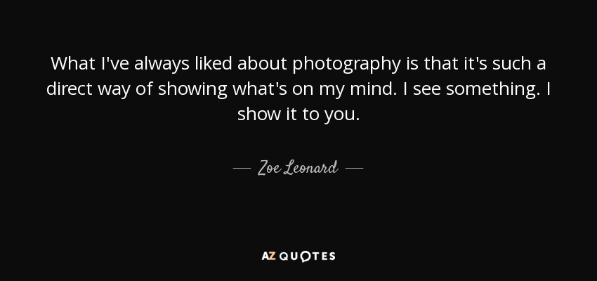 What I've always liked about photography is that it's such a direct way of showing what's on my mind. I see something. I show it to you. - Zoe Leonard