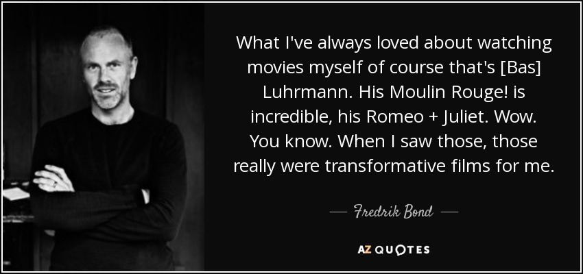 What I've always loved about watching movies myself of course that's [Bas] Luhrmann. His Moulin Rouge! is incredible, his Romeo + Juliet. Wow. You know. When I saw those, those really were transformative films for me. - Fredrik Bond