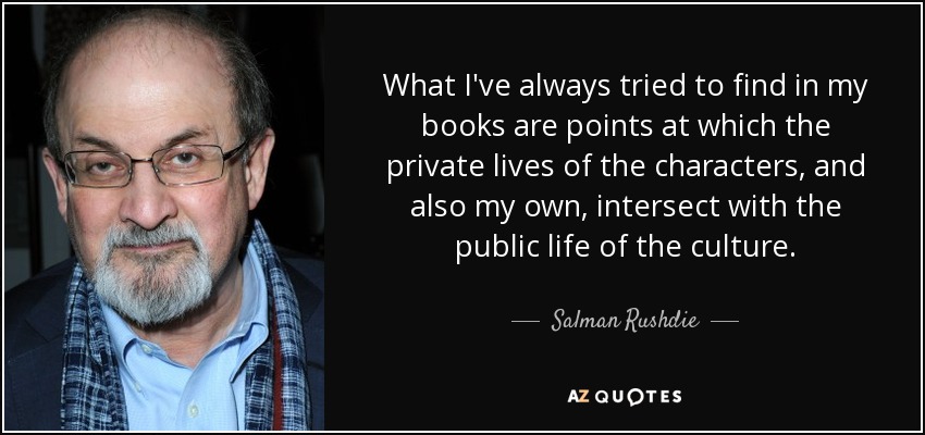 What I've always tried to find in my books are points at which the private lives of the characters, and also my own, intersect with the public life of the culture. - Salman Rushdie