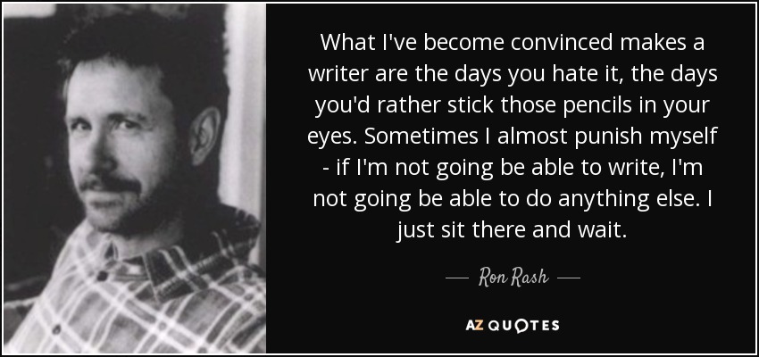 What I've become convinced makes a writer are the days you hate it, the days you'd rather stick those pencils in your eyes. Sometimes I almost punish myself - if I'm not going be able to write, I'm not going be able to do anything else. I just sit there and wait. - Ron Rash