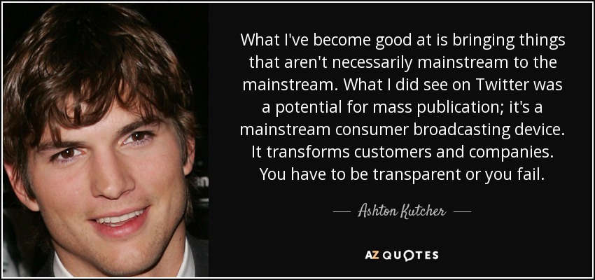 What I've become good at is bringing things that aren't necessarily mainstream to the mainstream. What I did see on Twitter was a potential for mass publication; it's a mainstream consumer broadcasting device. It transforms customers and companies. You have to be transparent or you fail. - Ashton Kutcher
