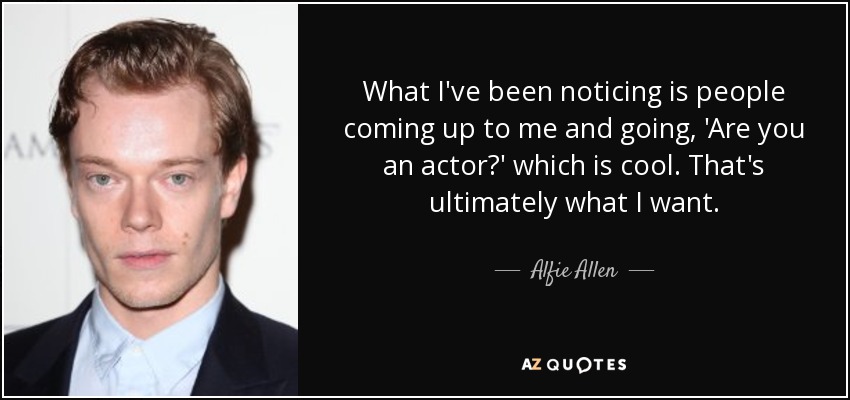 What I've been noticing is people coming up to me and going, 'Are you an actor?' which is cool. That's ultimately what I want. - Alfie Allen