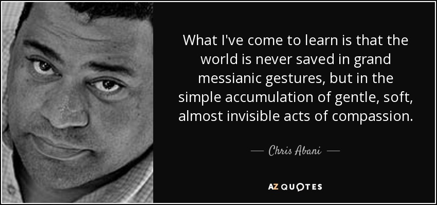 What I've come to learn is that the world is never saved in grand messianic gestures, but in the simple accumulation of gentle, soft, almost invisible acts of compassion. - Chris Abani