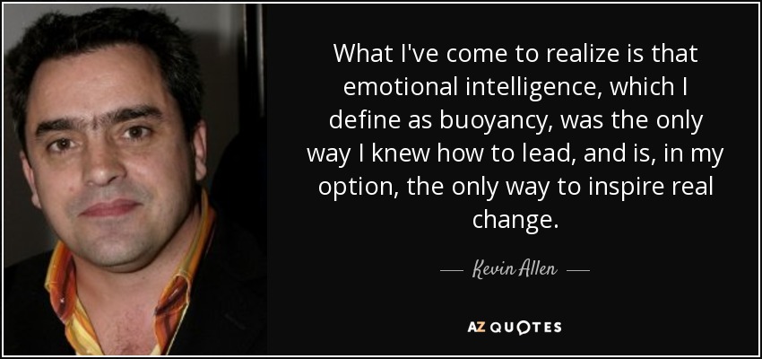 What I've come to realize is that emotional intelligence, which I define as buoyancy, was the only way I knew how to lead, and is, in my option, the only way to inspire real change. - Kevin Allen