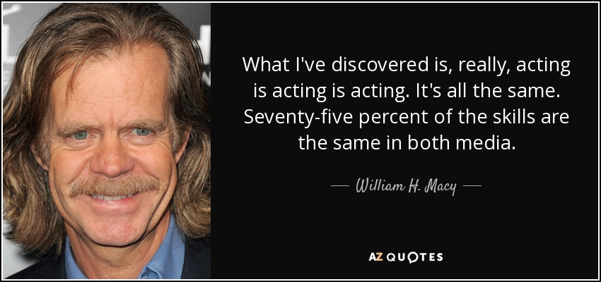 What I've discovered is, really, acting is acting is acting. It's all the same. Seventy-five percent of the skills are the same in both media. - William H. Macy