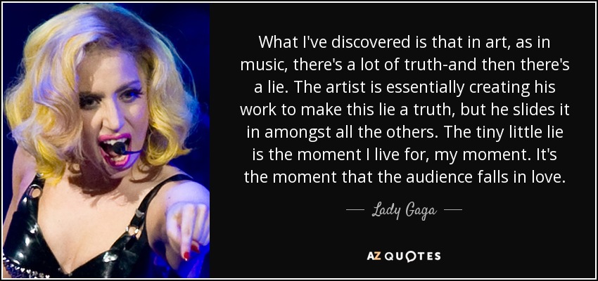 What I've discovered is that in art, as in music, there's a lot of truth-and then there's a lie. The artist is essentially creating his work to make this lie a truth, but he slides it in amongst all the others. The tiny little lie is the moment I live for, my moment. It's the moment that the audience falls in love. - Lady Gaga