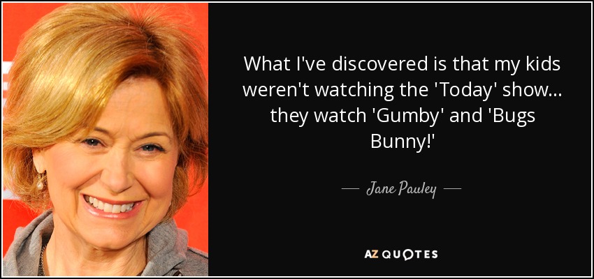 What I've discovered is that my kids weren't watching the 'Today' show... they watch 'Gumby' and 'Bugs Bunny!' - Jane Pauley