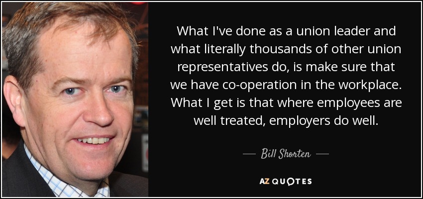 What I've done as a union leader and what literally thousands of other union representatives do, is make sure that we have co-operation in the workplace. What I get is that where employees are well treated, employers do well. - Bill Shorten
