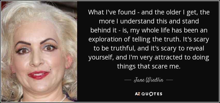 What I've found - and the older I get, the more I understand this and stand behind it - is, my whole life has been an exploration of telling the truth. It's scary to be truthful, and it's scary to reveal yourself, and I'm very attracted to doing things that scare me. - Jane Wiedlin